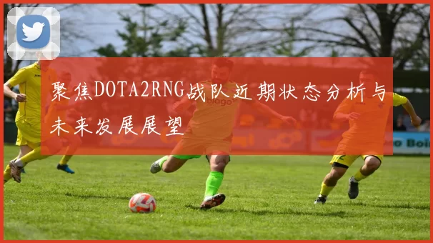 聚焦DOTA2RNG战队近期状态分析与未来发展展望