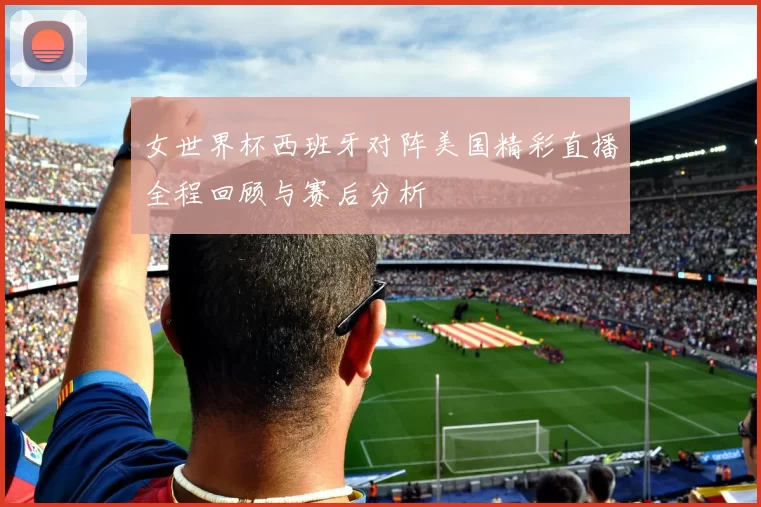 女世界杯西班牙对阵美国精彩直播全程回顾与赛后分析