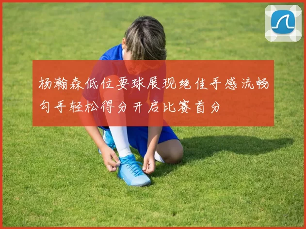 杨瀚森低位要球展现绝佳手感流畅勾手轻松得分开启比赛首分
