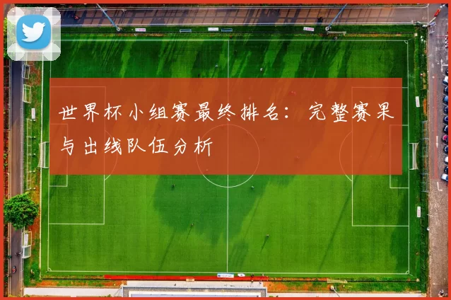 世界杯小组赛最终排名:完整赛果与出线队伍分析