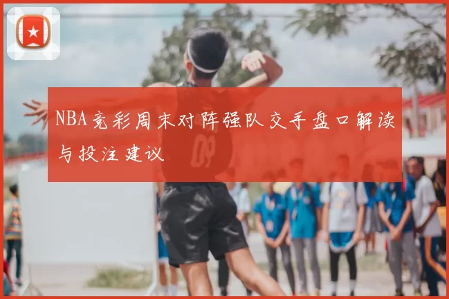 NBA竞彩周末对阵强队交手盘口解读与投注建议