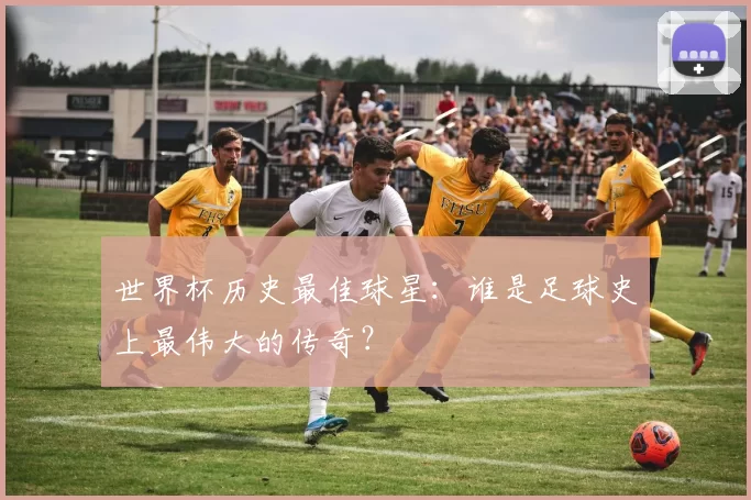 世界杯历史最佳球星:谁是足球史上最伟大的传奇?
