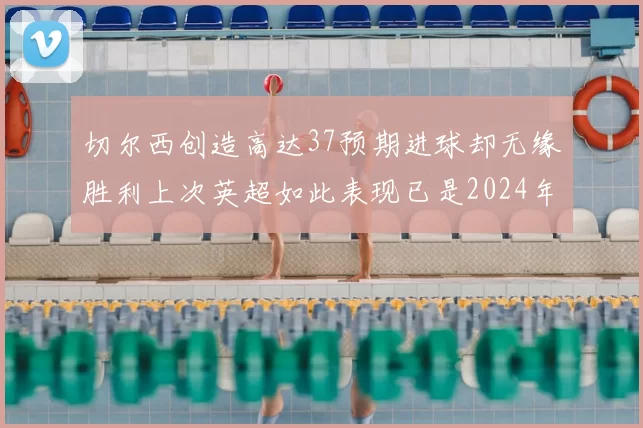 切尔西创造高达37预期进球却无缘胜利上次英超如此表现已是2024年3月