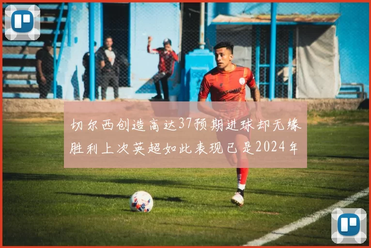 切尔西创造高达37预期进球却无缘胜利上次英超如此表现已是2024年3月
