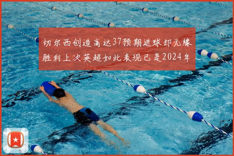 切尔西创造高达37预期进球却无缘胜利上次英超如此表现已是2024年3月