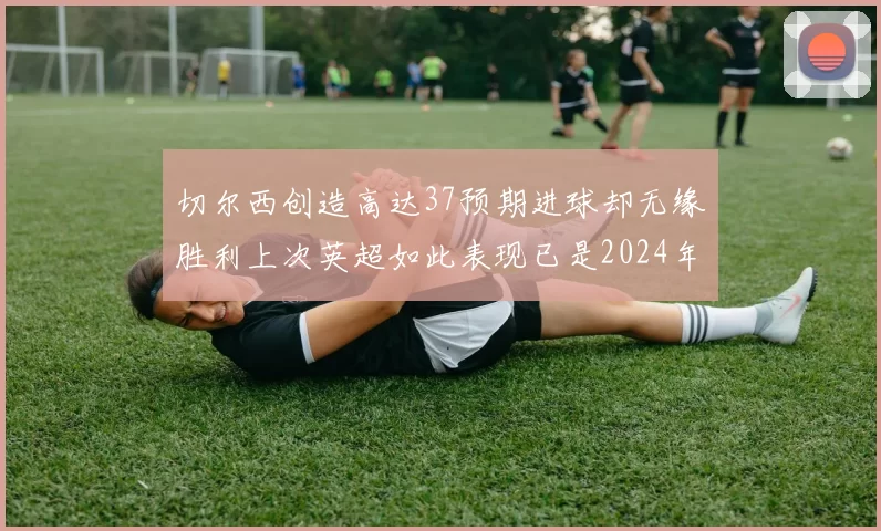 切尔西创造高达37预期进球却无缘胜利上次英超如此表现已是2024年3月
